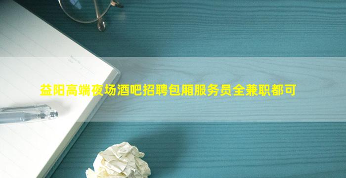 益阳高端夜场酒吧招聘包厢服务员全兼职都可